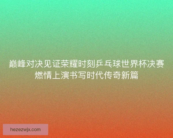 巅峰对决见证荣耀时刻乒乓球世界杯决赛燃情上演书写时代传奇新篇