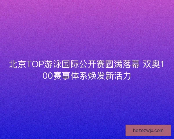 北京TOP游泳国际公开赛圆满落幕 双奥100赛事体系焕发新活力