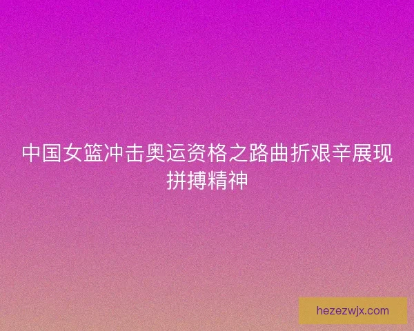 中国女篮冲击奥运资格之路曲折艰辛展现拼搏精神
