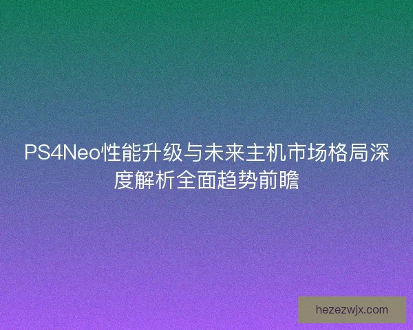 PS4Neo性能升级与未来主机市场格局深度解析全面趋势前瞻