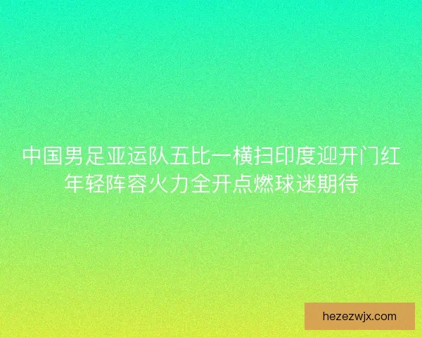 中国男足亚运队五比一横扫印度迎开门红年轻阵容火力全开点燃球迷期待